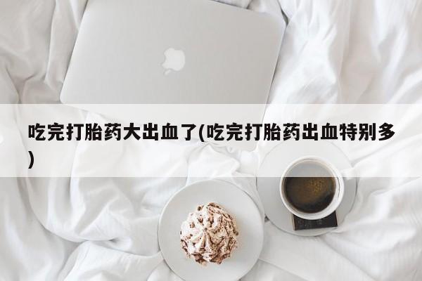 米非米索在线购微信吃完打胎药大出血了(吃完打胎药出血特别多)