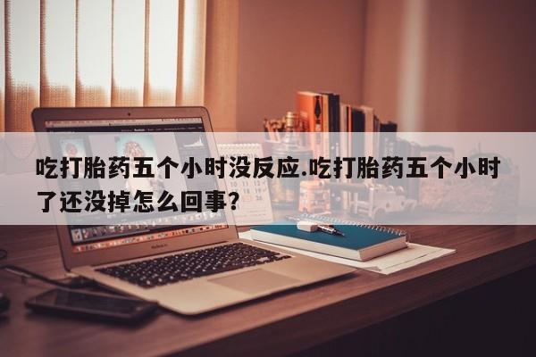 米非米索在线购微信吃打胎药五个小时没反应.吃打胎药五个小时了还没掉怎么回事？