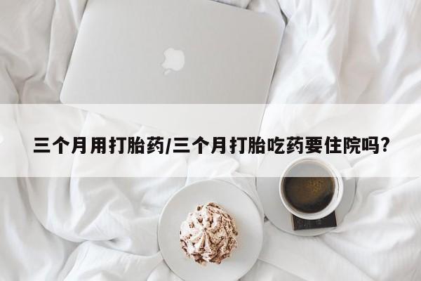 米非米索在线购微信三个月用打胎药/三个月打胎吃药要住院吗?