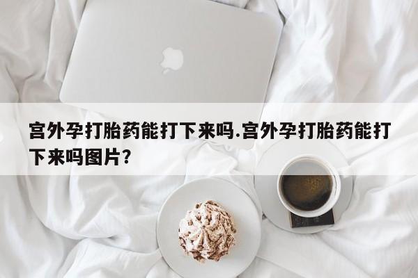 米非米索在线购微信宫外孕打胎药能打下来吗.宫外孕打胎药能打下来吗图片？