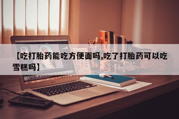 米非米索在线购微信【吃打胎药能吃方便面吗,吃了打胎药可以吃雪糕吗】