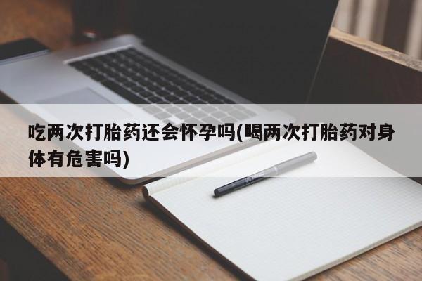 米非米索在线购微信吃两次打胎药还会怀孕吗(喝两次打胎药对身体有危害吗)