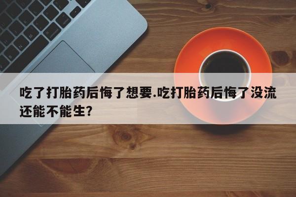 米非米索在线购微信吃了打胎药后悔了想要.吃打胎药后悔了没流还能不能生？