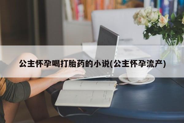 米非米索在线购微信公主怀孕喝打胎药的小说(公主怀孕流产)