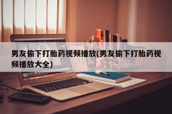 米非米索在线购微信男友偷下打胎药视频播放(男友偷下打胎药视频播放大全)