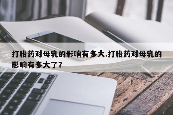 米非米索在线购微信打胎药对母乳的影响有多大.打胎药对母乳的影响有多大了？