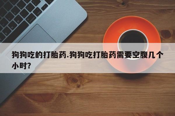 米非米索在线购微信狗狗吃的打胎药.狗狗吃打胎药需要空腹几个小时？
