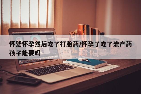 米非米索在线购微信怀疑怀孕然后吃了打胎药/怀孕了吃了流产药孩子能要吗