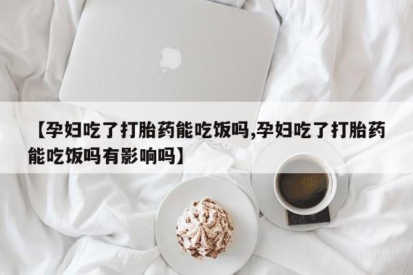 米非米索在线购微信【孕妇吃了打胎药能吃饭吗,孕妇吃了打胎药能吃饭吗有影响吗】