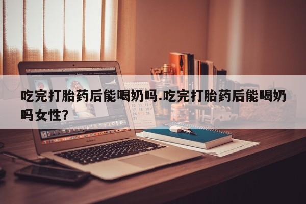 米非米索在线购微信吃完打胎药后能喝奶吗.吃完打胎药后能喝奶吗女性？