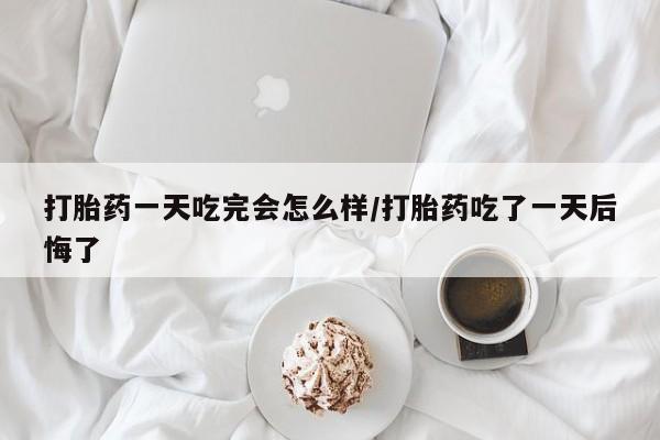 米非米索在线购微信打胎药一天吃完会怎么样/打胎药吃了一天后悔了