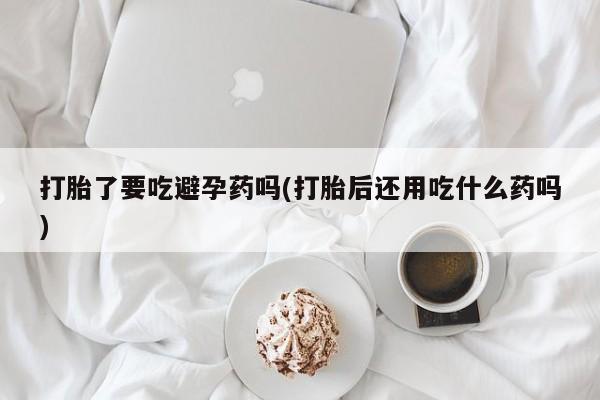 米非米索在线购微信打胎了要吃避孕药吗(打胎后还用吃什么药吗)