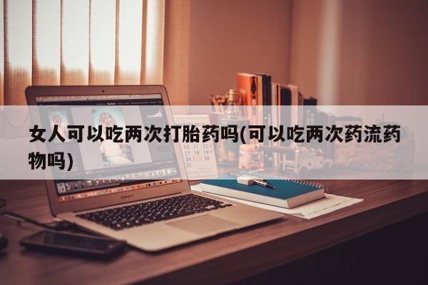 米非米索在线购微信女人可以吃两次打胎药吗(可以吃两次药流药物吗)