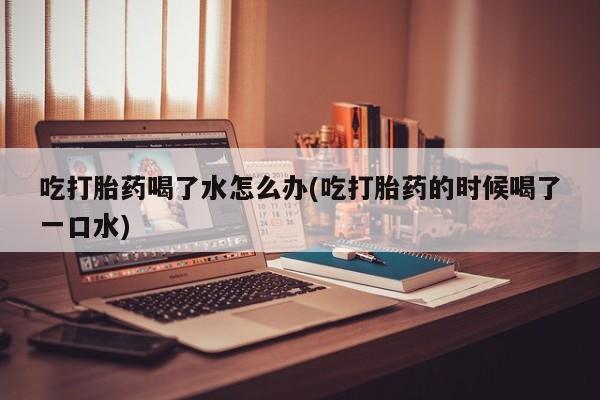 米非米索在线购微信吃打胎药喝了水怎么办(吃打胎药的时候喝了一口水)