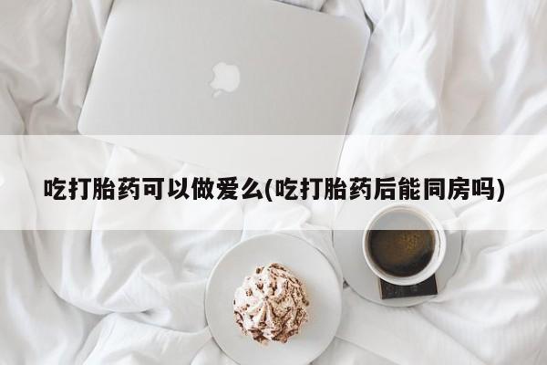米非米索在线购微信吃打胎药可以做爱么(吃打胎药后能同房吗)