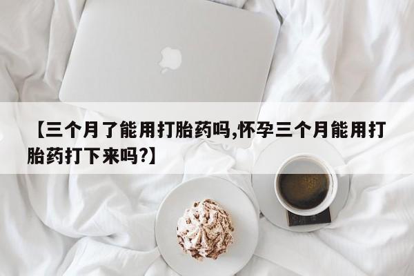 米非米索在线购微信【三个月了能用打胎药吗,怀孕三个月能用打胎药打下来吗?】