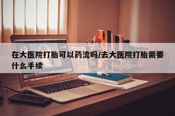 米非米索在线购微信在大医院打胎可以药流吗/去大医院打胎需要什么手续