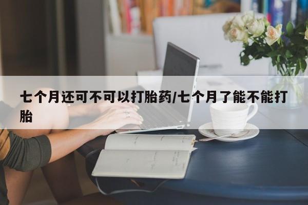 米非米索在线购微信七个月还可不可以打胎药/七个月了能不能打胎