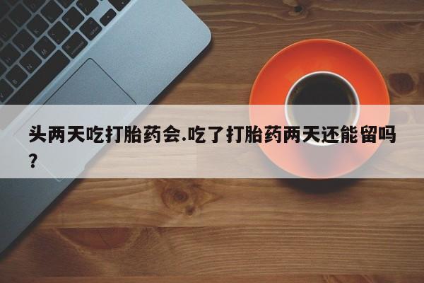 米非米索在线购微信头两天吃打胎药会.吃了打胎药两天还能留吗？