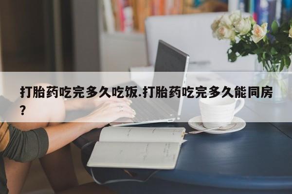 米非米索在线购微信打胎药吃完多久吃饭.打胎药吃完多久能同房？