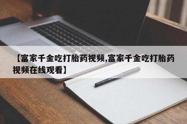 米非米索在线购微信【富家千金吃打胎药视频,富家千金吃打胎药视频在线观看】