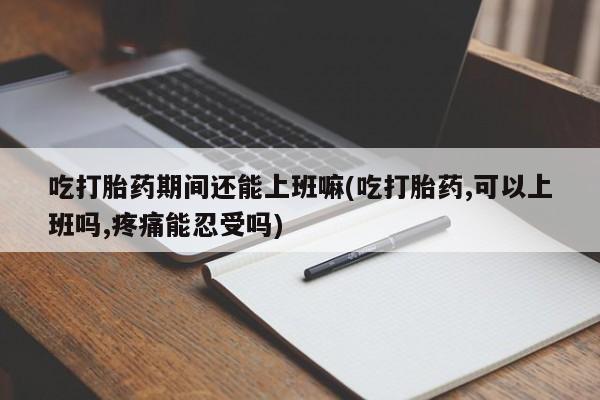 米非米索在线购微信吃打胎药期间还能上班嘛(吃打胎药,可以上班吗,疼痛能忍受吗)
