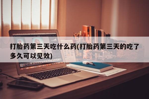 米非米索在线购微信打胎药第三天吃什么药(打胎药第三天的吃了多久可以见效)