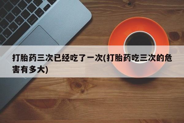 米非米索在线购微信打胎药三次已经吃了一次(打胎药吃三次的危害有多大)
