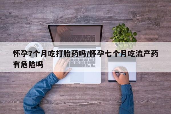 米非米索在线购微信怀孕7个月吃打胎药吗/怀孕七个月吃流产药有危险吗