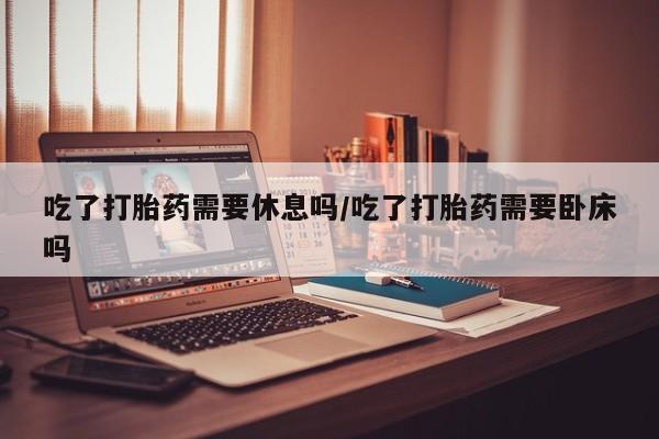 米非米索在线购微信吃了打胎药需要休息吗/吃了打胎药需要卧床吗
