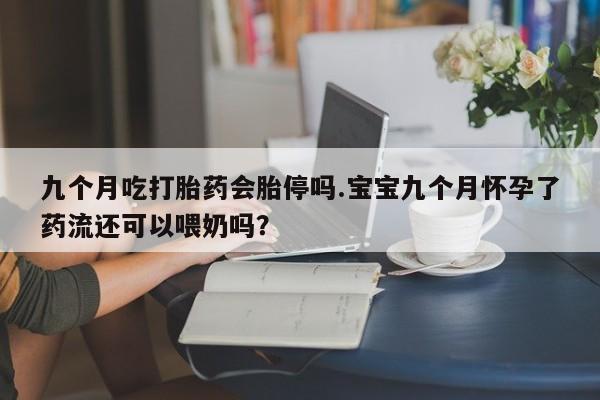米非米索在线购微信九个月吃打胎药会胎停吗.宝宝九个月怀孕了药流还可以喂奶吗？