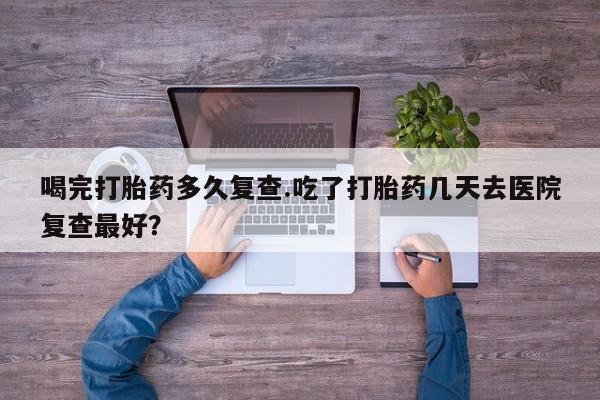 米非米索在线购微信喝完打胎药多久复查.吃了打胎药几天去医院复查最好？