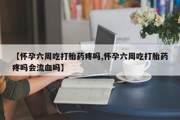 米非米索在线购微信【怀孕六周吃打胎药疼吗,怀孕六周吃打胎药疼吗会流血吗】