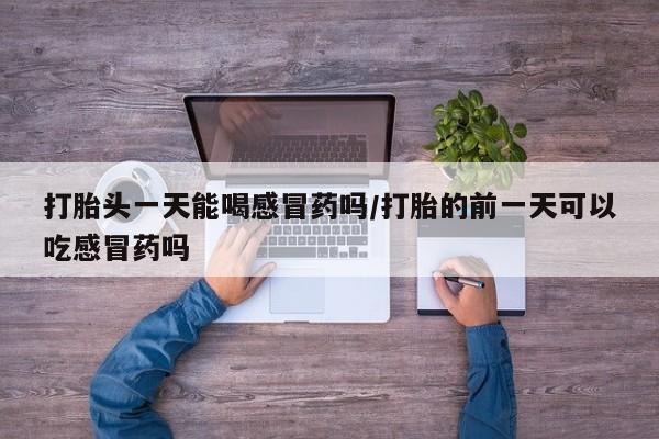 米非米索在线购微信打胎头一天能喝感冒药吗/打胎的前一天可以吃感冒药吗