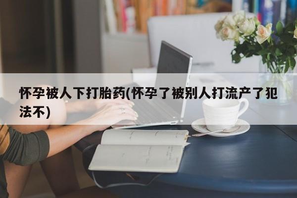 米非米索在线购微信怀孕被人下打胎药(怀孕了被别人打流产了犯法不)