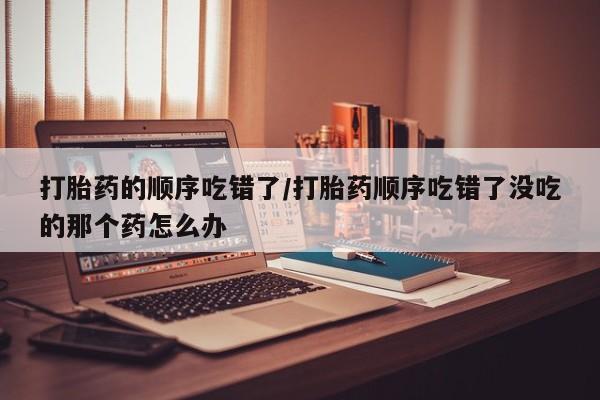 米非米索在线购微信打胎药的顺序吃错了/打胎药顺序吃错了没吃的那个药怎么办