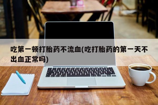 米非米索在线购微信吃第一顿打胎药不流血(吃打胎药的第一天不出血正常吗)