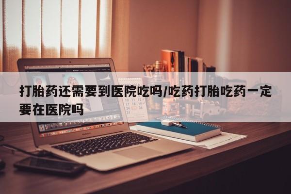 米非米索在线购微信打胎药还需要到医院吃吗/吃药打胎吃药一定要在医院吗