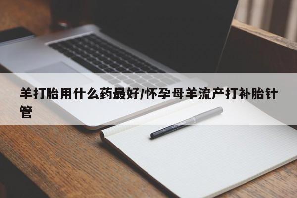 米非米索在线购微信羊打胎用什么药最好/怀孕母羊流产打补胎针管