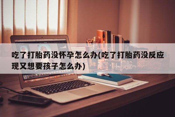 米非米索在线购微信吃了打胎药没怀孕怎么办(吃了打胎药没反应现又想要孩子怎么办)
