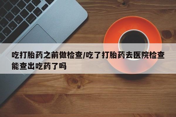 米非米索在线购微信吃打胎药之前做检查/吃了打胎药去医院检查能查出吃药了吗