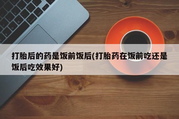 米非米索在线购微信打胎后的药是饭前饭后(打胎药在饭前吃还是饭后吃效果好)