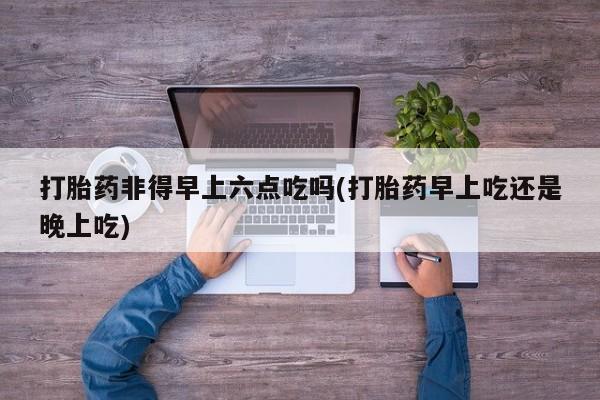 米非米索在线购微信打胎药非得早上六点吃吗(打胎药早上吃还是晚上吃)