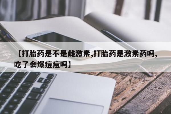 米非米索在线购微信【打胎药是不是雌激素,打胎药是激素药吗,吃了会爆痘痘吗】