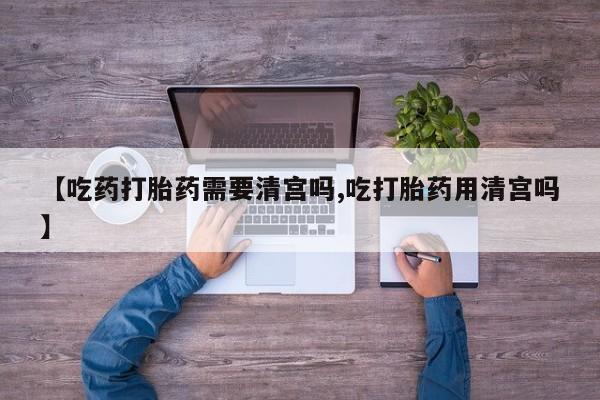 米非米索在线购微信【吃药打胎药需要清宫吗,吃打胎药用清宫吗】