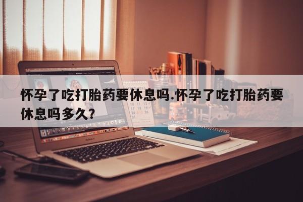 米非米索在线购微信怀孕了吃打胎药要休息吗.怀孕了吃打胎药要休息吗多久？
