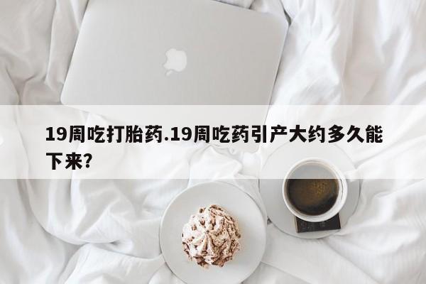 米非米索在线购微信19周吃打胎药.19周吃药引产大约多久能下来？