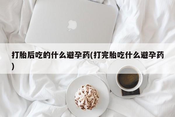 米非米索在线购微信打胎后吃的什么避孕药(打完胎吃什么避孕药)