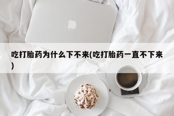 米非米索在线购微信吃打胎药为什么下不来(吃打胎药一直不下来)