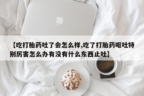 米非米索在线购微信【吃打胎药吐了会怎么样,吃了打胎药呕吐特别厉害怎么办有没有什么东西止吐】